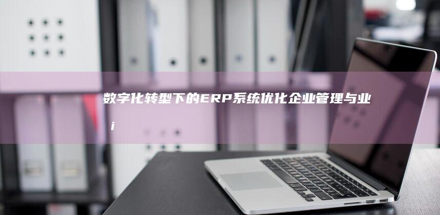 数字化转型下的ERP系统：优化企业管理与业务流程的关键